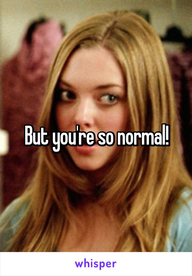 But you're so normal!