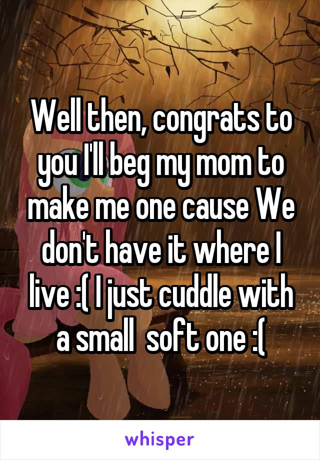 Well then, congrats to you I'll beg my mom to make me one cause We don't have it where I live :( I just cuddle with a small  soft one :(