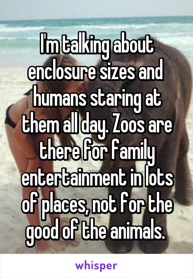 I'm talking about enclosure sizes and  humans staring at them all day. Zoos are there for family entertainment in lots of places, not for the good of the animals. 