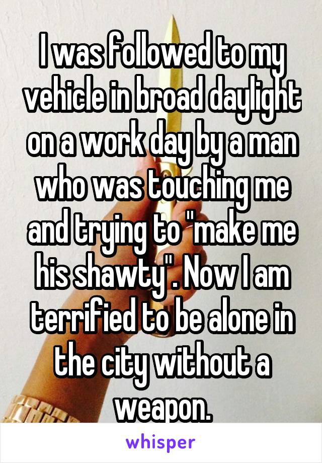 I was followed to my vehicle in broad daylight on a work day by a man who was touching me and trying to "make me his shawty". Now I am terrified to be alone in the city without a weapon.