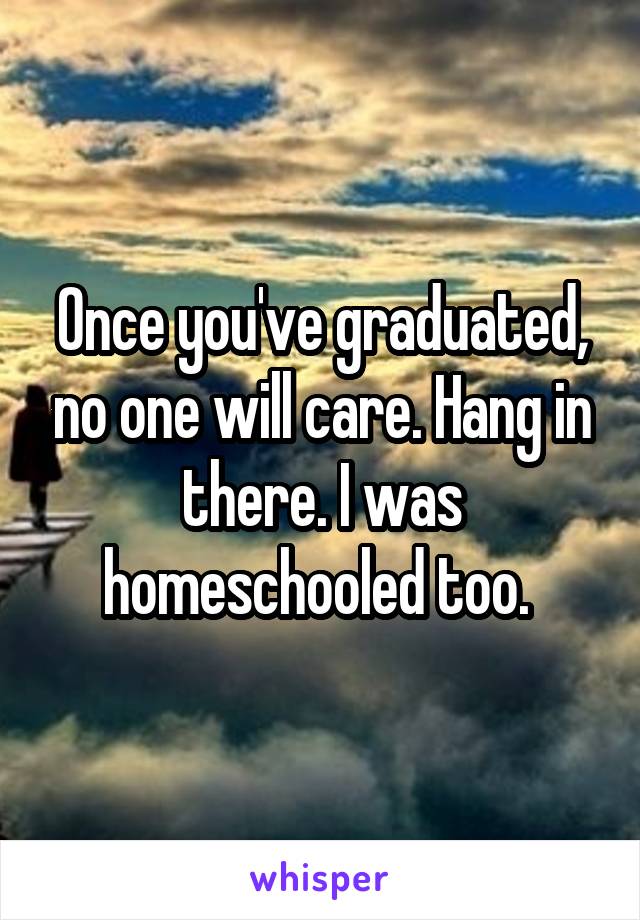 Once you've graduated, no one will care. Hang in there. I was homeschooled too. 