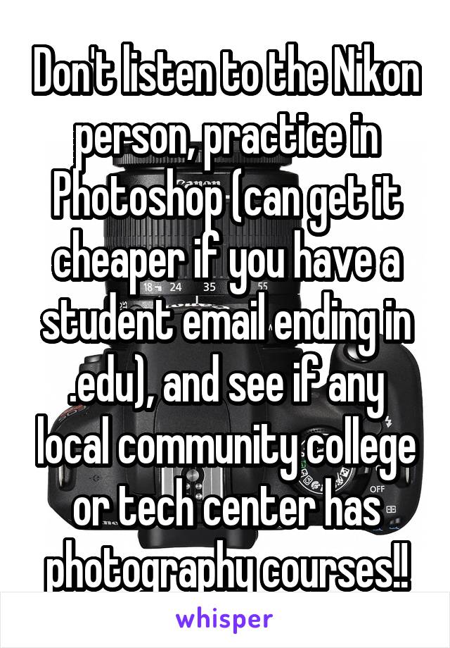 Don't listen to the Nikon person, practice in Photoshop (can get it cheaper if you have a student email ending in .edu), and see if any local community college or tech center has photography courses!!