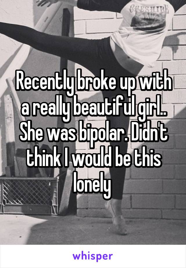 Recently broke up with a really beautiful girl.. She was bipolar. Didn't think I would be this lonely 