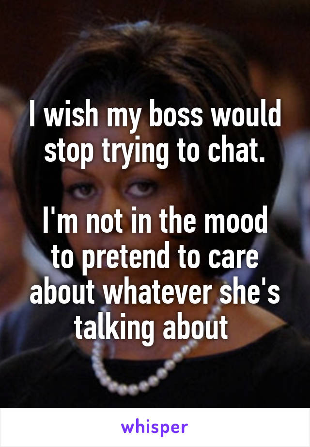 I wish my boss would stop trying to chat.

I'm not in the mood to pretend to care about whatever she's talking about 