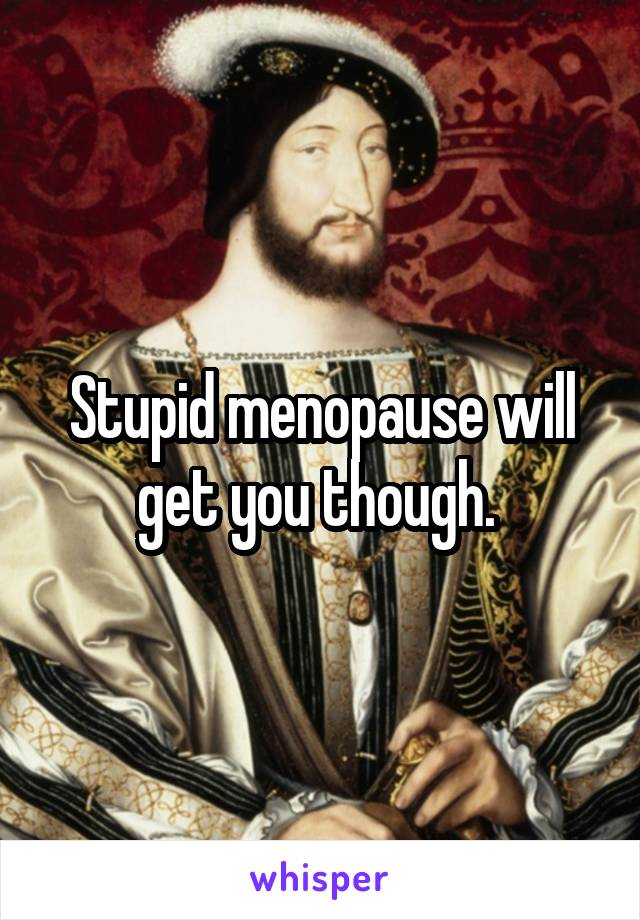 Stupid menopause will get you though. 