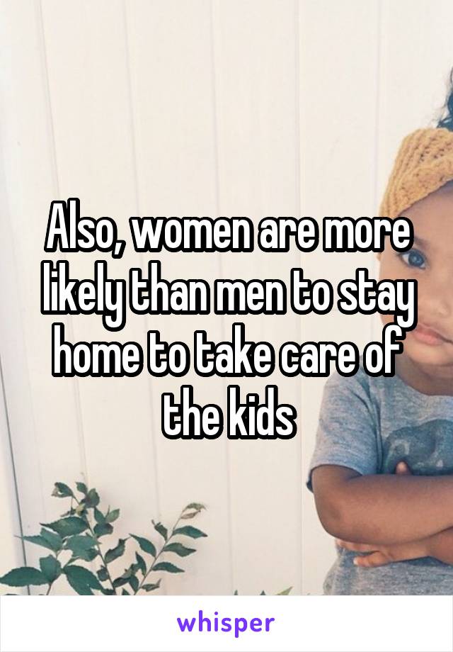 Also, women are more likely than men to stay home to take care of the kids