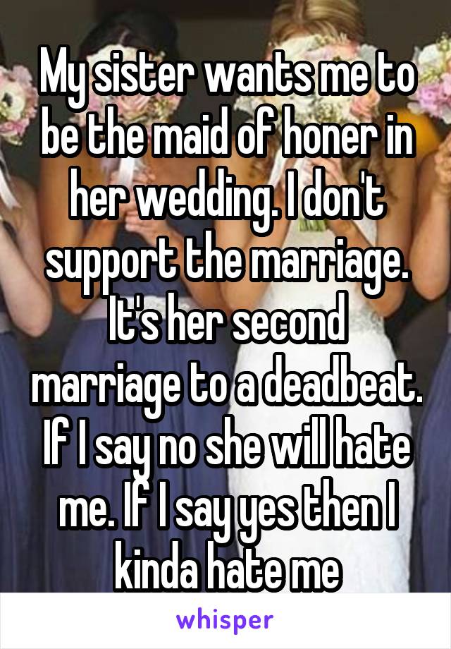 My sister wants me to be the maid of honer in her wedding. I don't support the marriage. It's her second marriage to a deadbeat. If I say no she will hate me. If I say yes then I kinda hate me