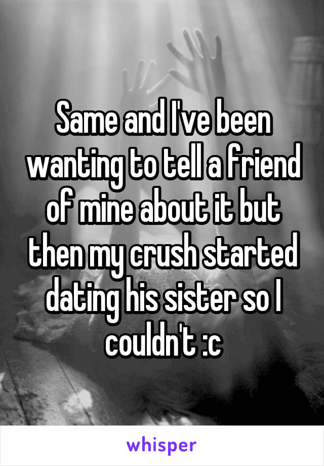 Same and I've been wanting to tell a friend of mine about it but then my crush started dating his sister so I couldn't :c