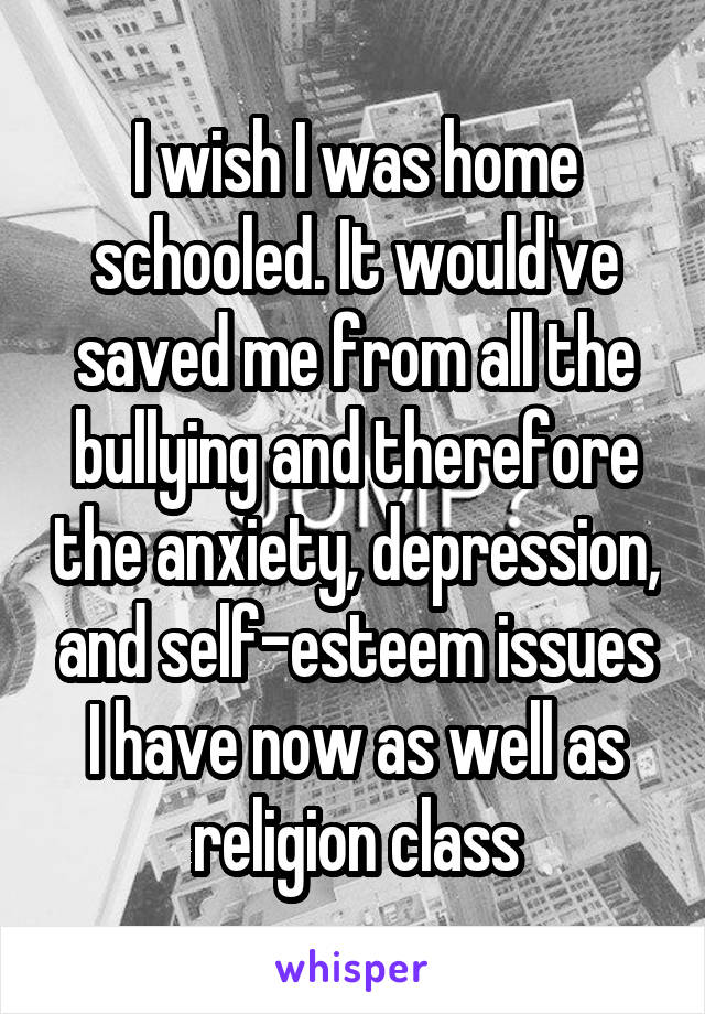 I wish I was home schooled. It would've saved me from all the bullying and therefore the anxiety, depression, and self-esteem issues I have now as well as religion class