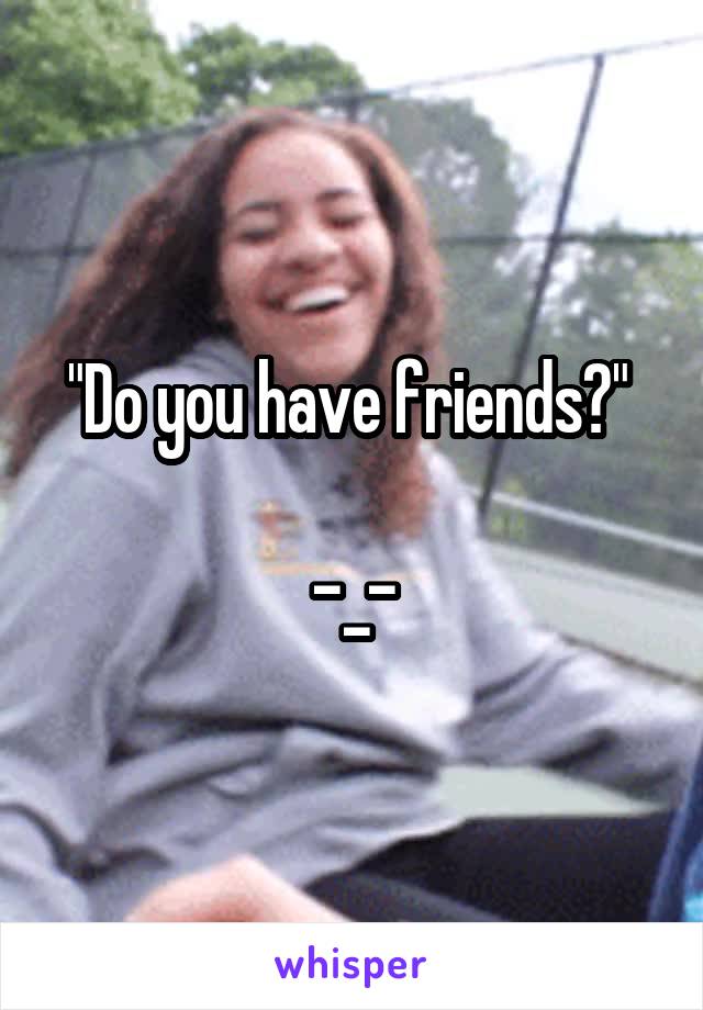 "Do you have friends?" 

-_-