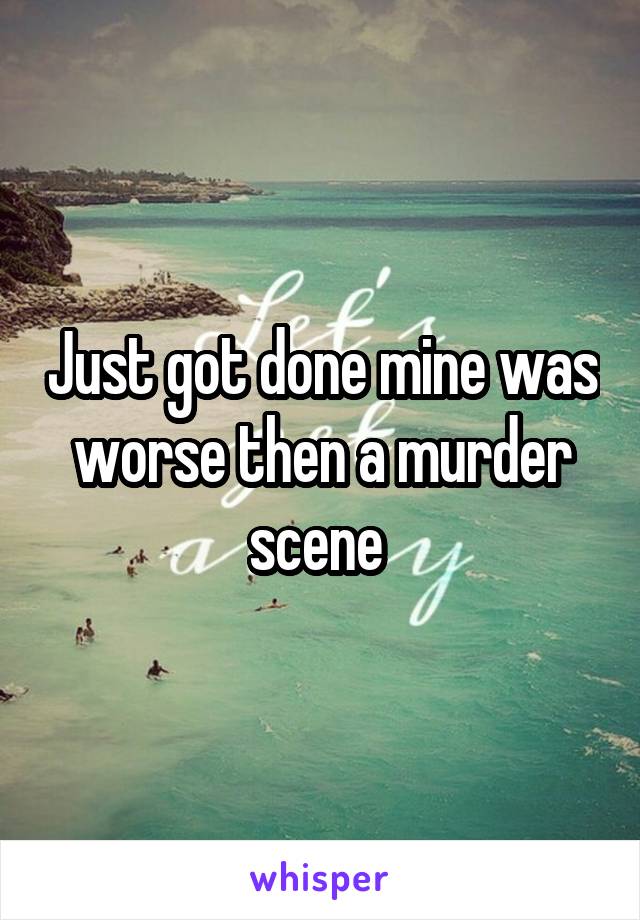 Just got done mine was worse then a murder scene 