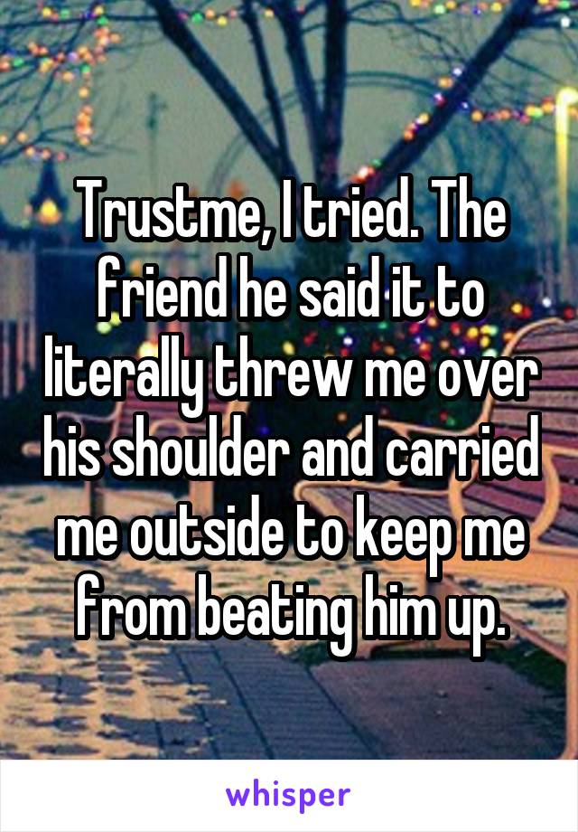 Trustme, I tried. The friend he said it to literally threw me over his shoulder and carried me outside to keep me from beating him up.