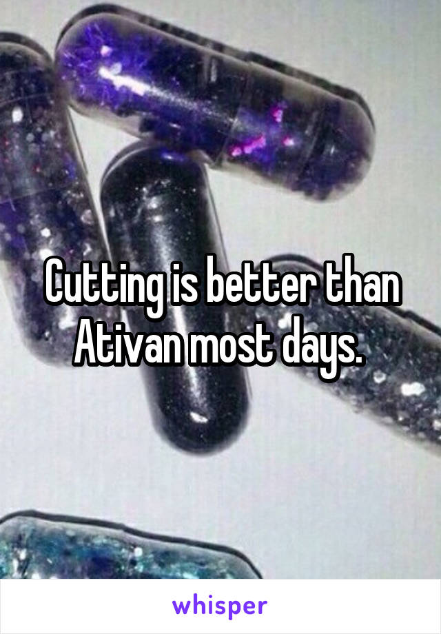 Cutting is better than Ativan most days. 