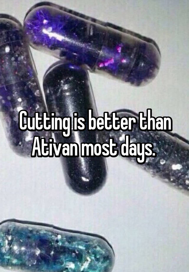 Cutting is better than Ativan most days. 