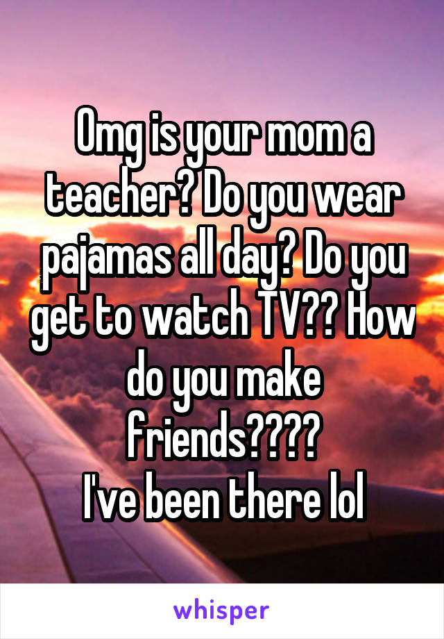 Omg is your mom a teacher? Do you wear pajamas all day? Do you get to watch TV?? How do you make friends????
I've been there lol