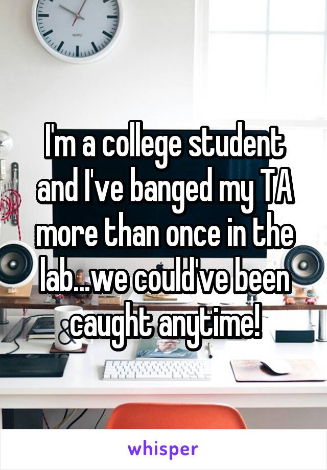 I'm a college student and I've banged my TA more than once in the lab...we could've been caught anytime!