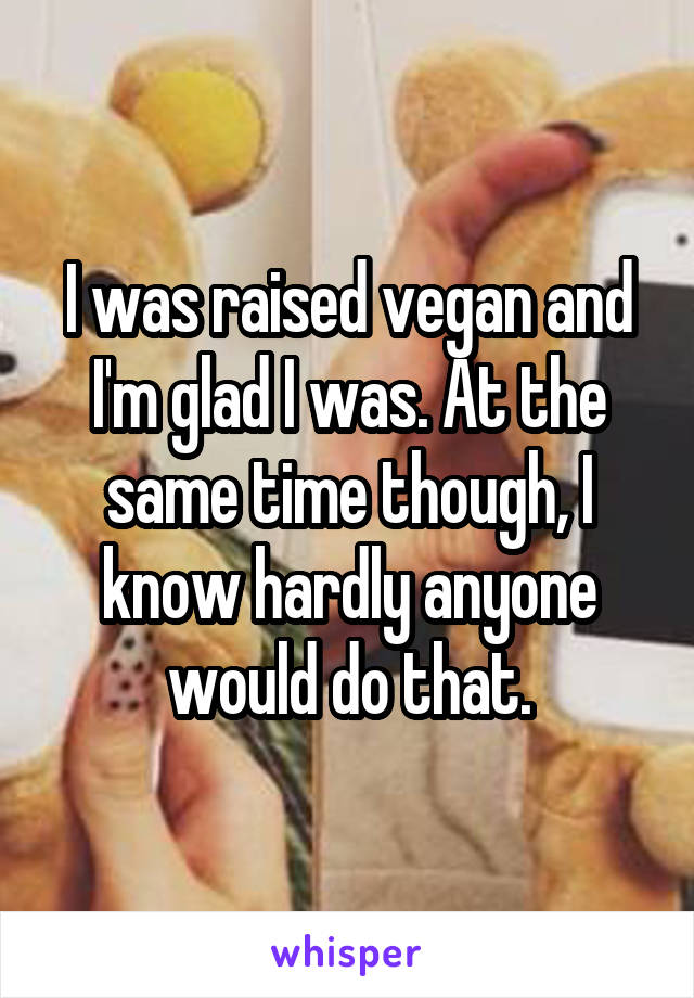 I was raised vegan and I'm glad I was. At the same time though, I know hardly anyone would do that.