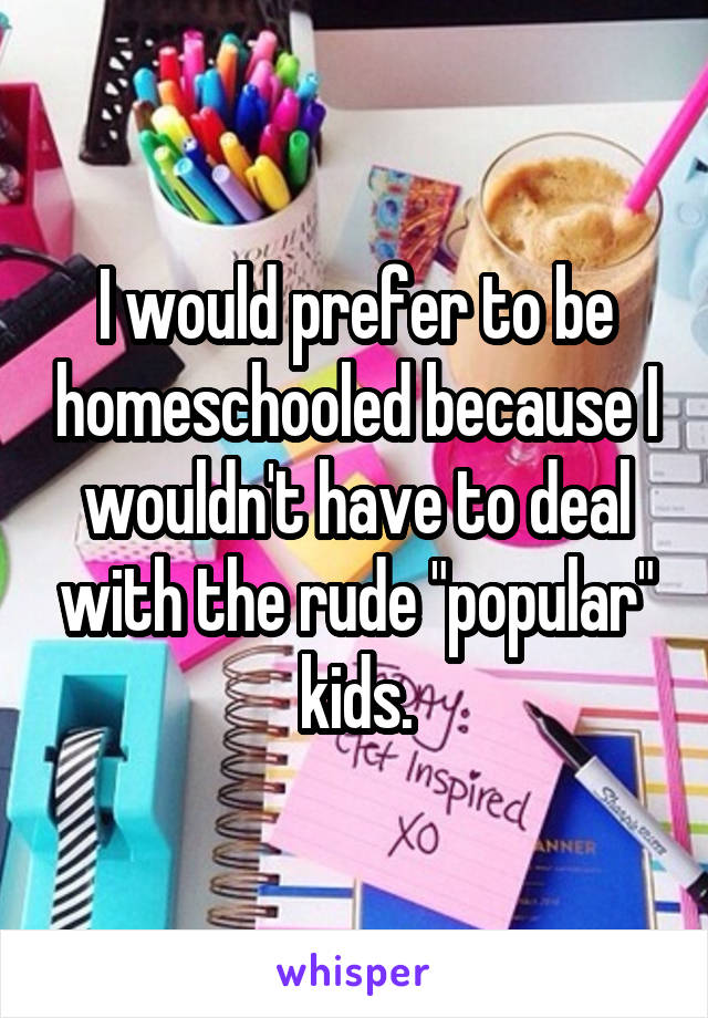 I would prefer to be homeschooled because I wouldn't have to deal with the rude "popular" kids.