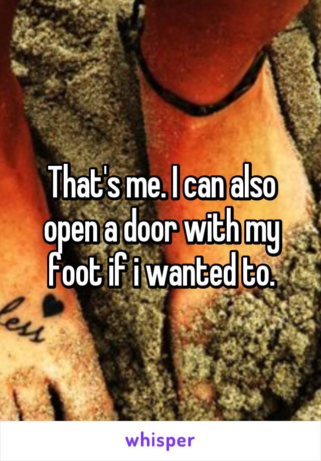 That's me. I can also open a door with my foot if i wanted to.