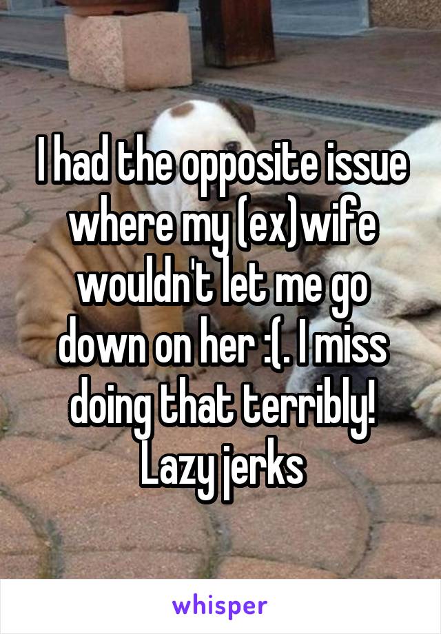 I had the opposite issue where my (ex)wife wouldn't let me go down on her :(. I miss doing that terribly! Lazy jerks