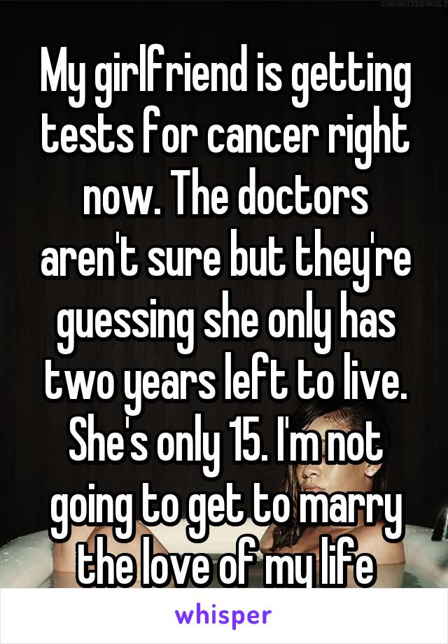 My girlfriend is getting tests for cancer right now. The doctors aren't sure but they're guessing she only has two years left to live. She's only 15. I'm not going to get to marry the love of my life