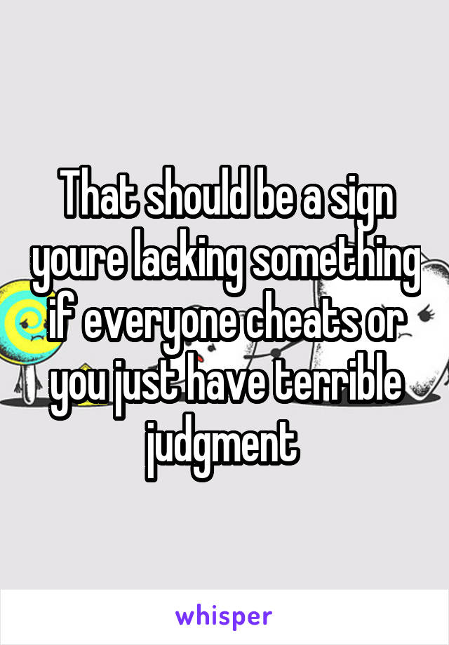 That should be a sign youre lacking something if everyone cheats or you just have terrible judgment 