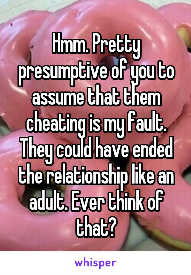 Hmm. Pretty presumptive of you to assume that them cheating is my fault. They could have ended the relationship like an adult. Ever think of that?