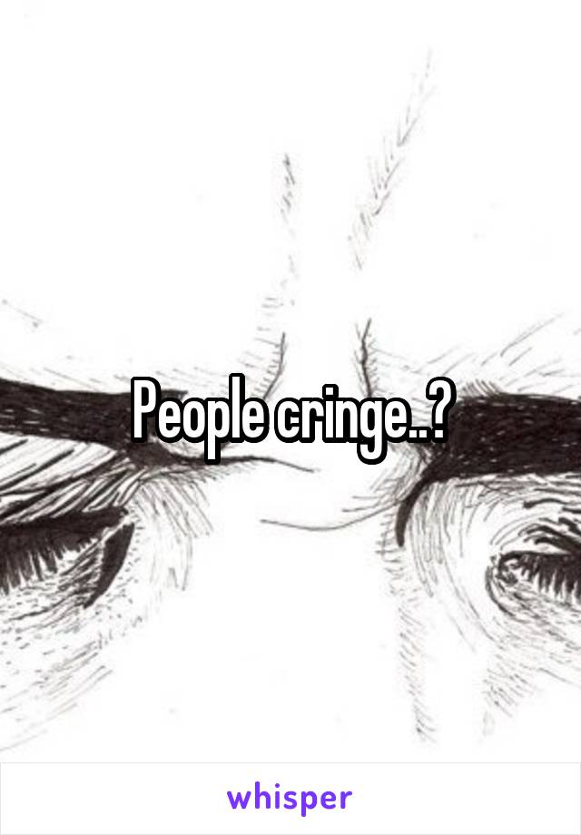 People cringe..?