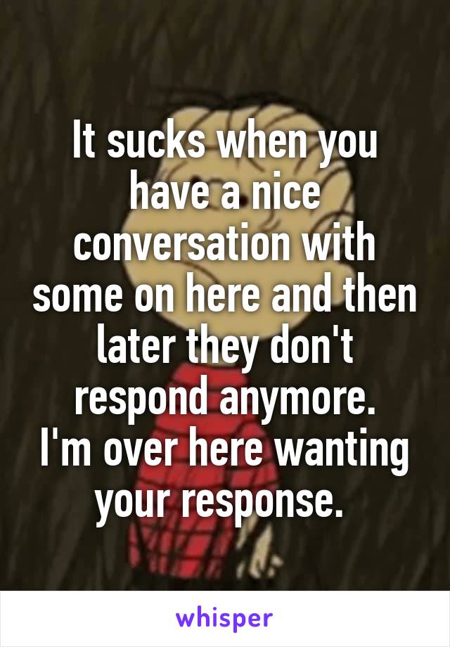 It sucks when you have a nice conversation with some on here and then later they don't respond anymore.
I'm over here wanting your response. 