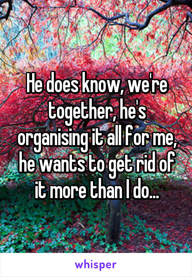 He does know, we're together, he's organising it all for me, he wants to get rid of it more than I do...