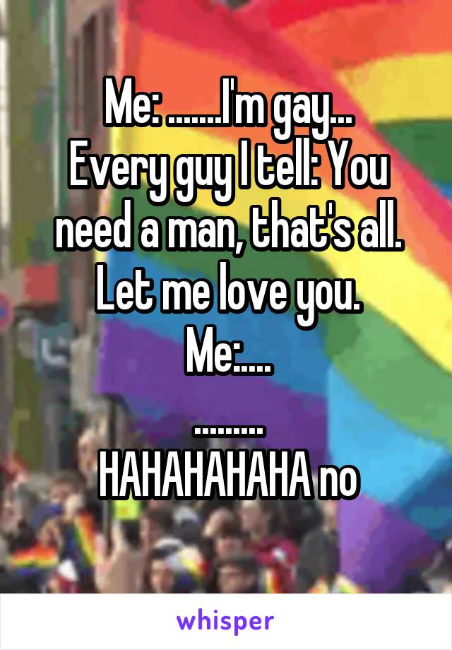 Me: .......I'm gay...
Every guy I tell: You need a man, that's all. Let me love you.
Me:....
.........
HAHAHAHAHA no
