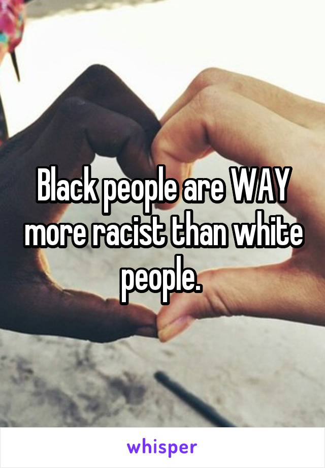 Black people are WAY more racist than white people. 