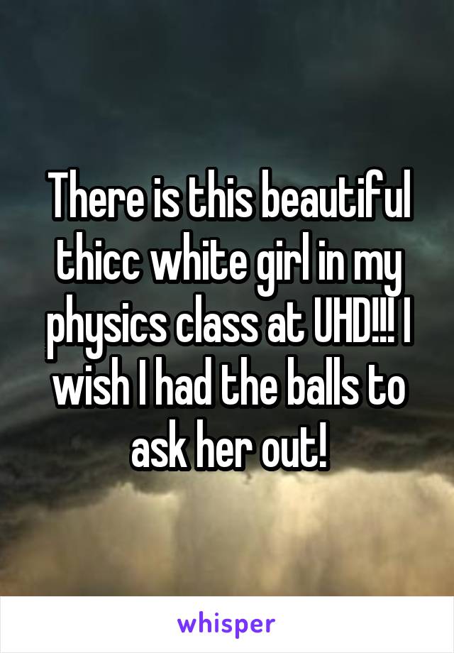 There is this beautiful thicc white girl in my physics class at UHD!!! I wish I had the balls to ask her out!