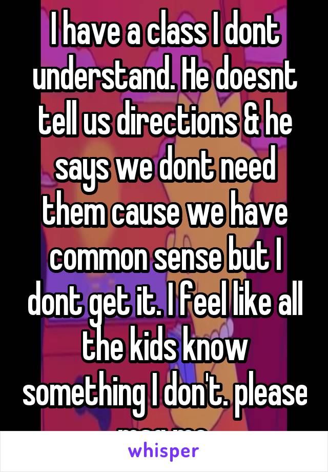 I have a class I dont understand. He doesnt tell us directions & he says we dont need them cause we have common sense but I dont get it. I feel like all the kids know something I don't. please msg me.