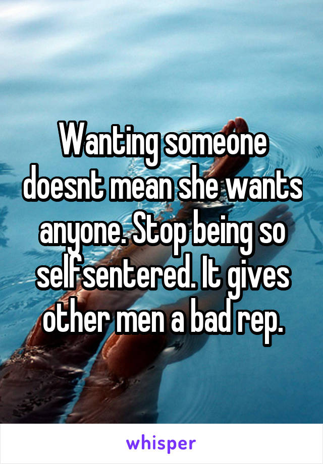 Wanting someone doesnt mean she wants anyone. Stop being so selfsentered. It gives other men a bad rep.