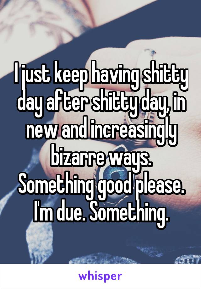 I just keep having shitty day after shitty day, in new and increasingly bizarre ways. Something good please. I'm due. Something.