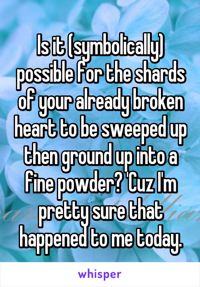 Is it (symbolically) possible for the shards of your already broken heart to be sweeped up then ground up into a fine powder? 'Cuz I'm pretty sure that happened to me today.