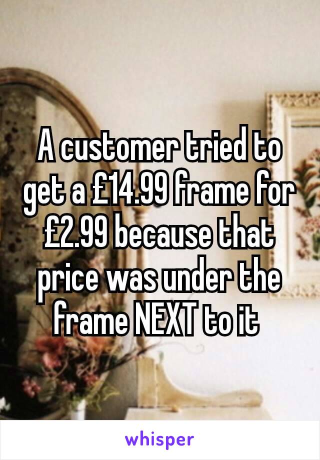 A customer tried to get a £14.99 frame for £2.99 because that price was under the frame NEXT to it 