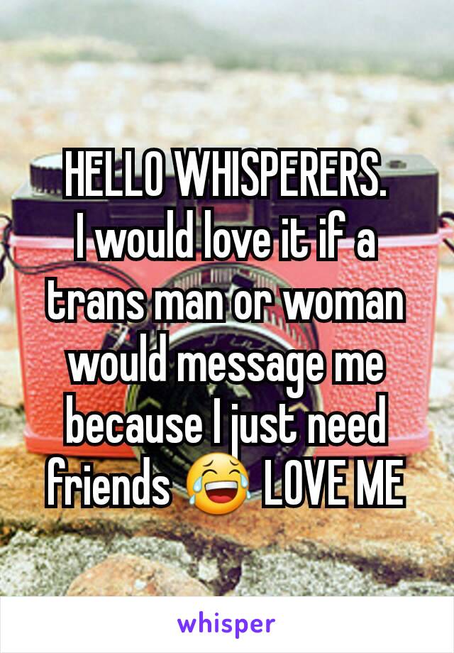 HELLO WHISPERERS.
I would love it if a trans man or woman would message me because I just need friends 😂 LOVE ME