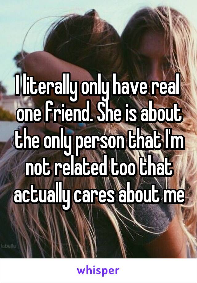 I literally only have real  one friend. She is about the only person that I'm not related too that actually cares about me