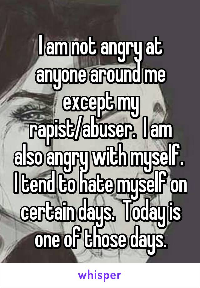 I am not angry at anyone around me except my rapist/abuser.  I am also angry with myself.  I tend to hate myself on certain days.  Today is one of those days.