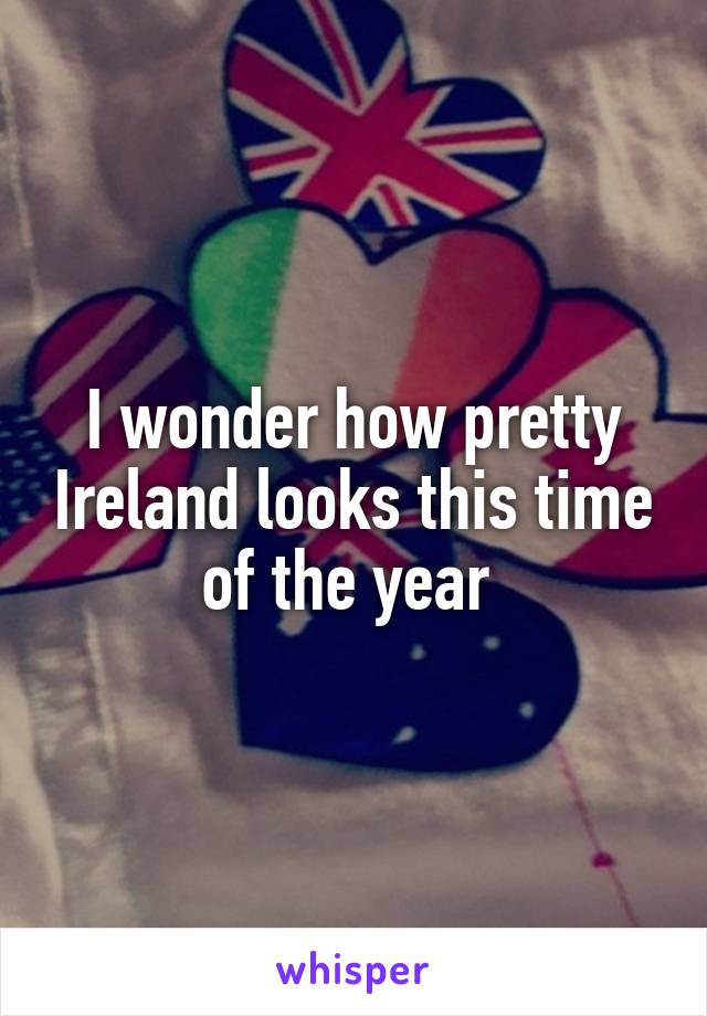 I wonder how pretty Ireland looks this time of the year 