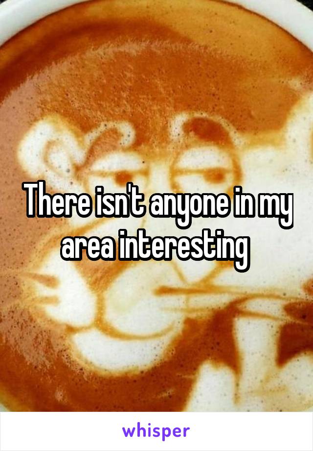 There isn't anyone in my area interesting 