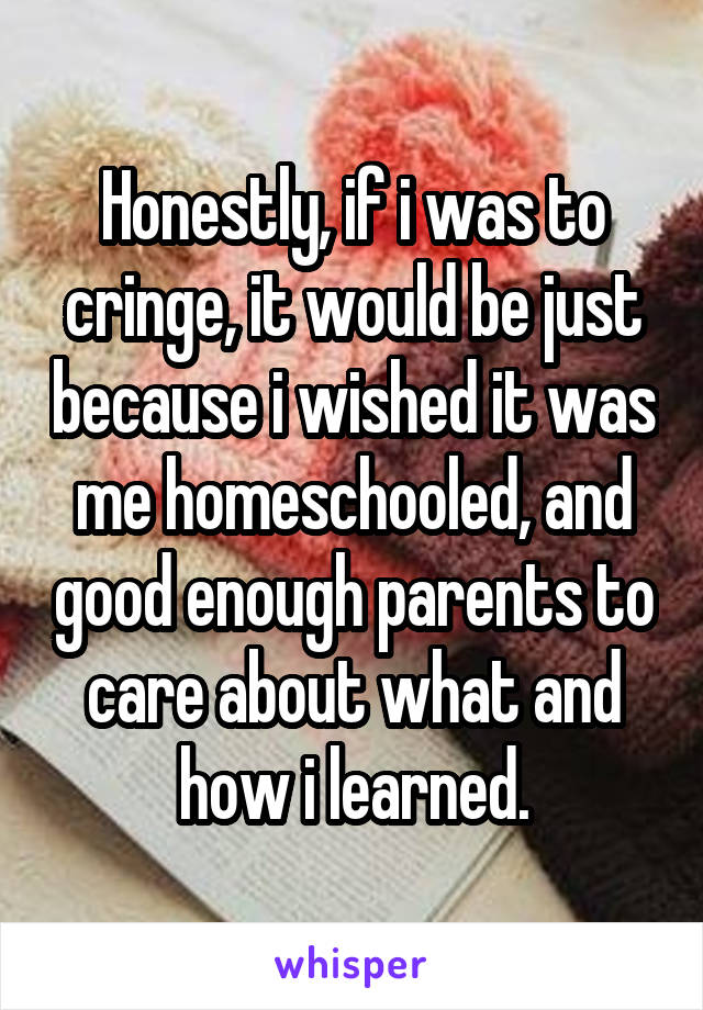 Honestly, if i was to cringe, it would be just because i wished it was me homeschooled, and good enough parents to care about what and how i learned.