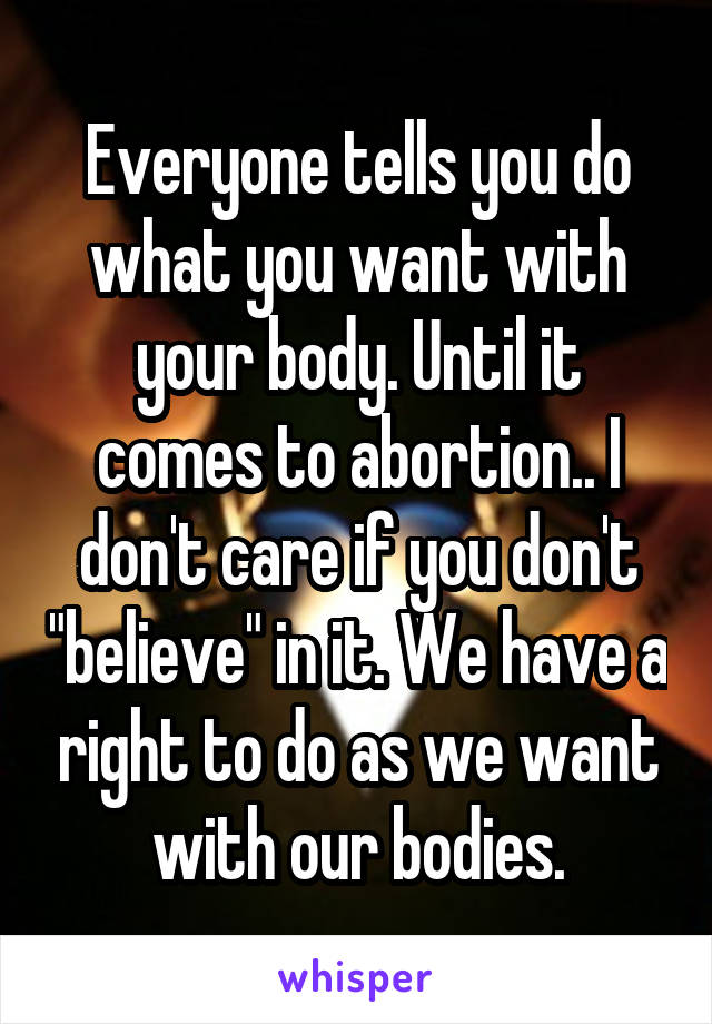 Everyone tells you do what you want with your body. Until it comes to abortion.. I don't care if you don't "believe" in it. We have a right to do as we want with our bodies.