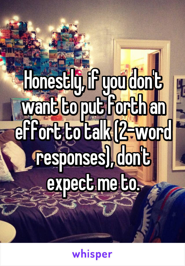 Honestly, if you don't want to put forth an effort to talk (2-word responses), don't expect me to.