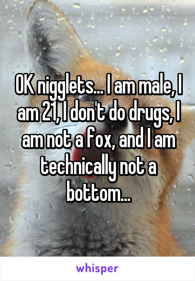 OK nigglets... I am male, I am 21, I don't do drugs, I am not a fox, and I am technically not a bottom...