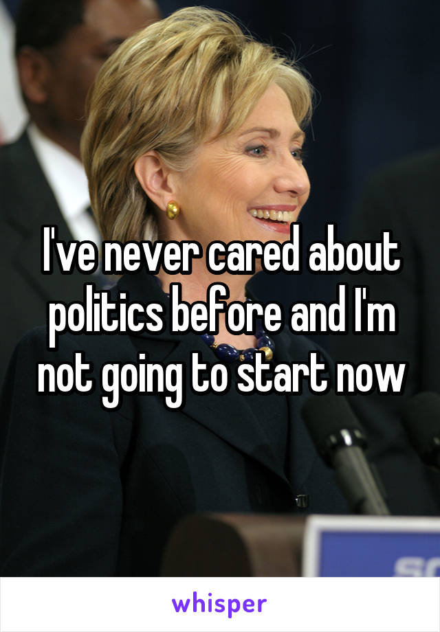 I've never cared about politics before and I'm not going to start now