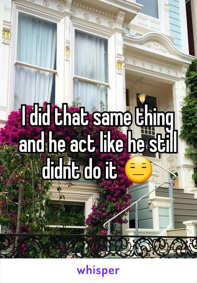 I did that same thing and he act like he still didnt do it 😑