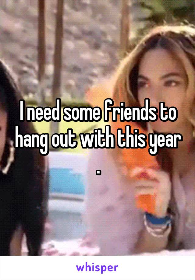 I need some friends to hang out with this year .